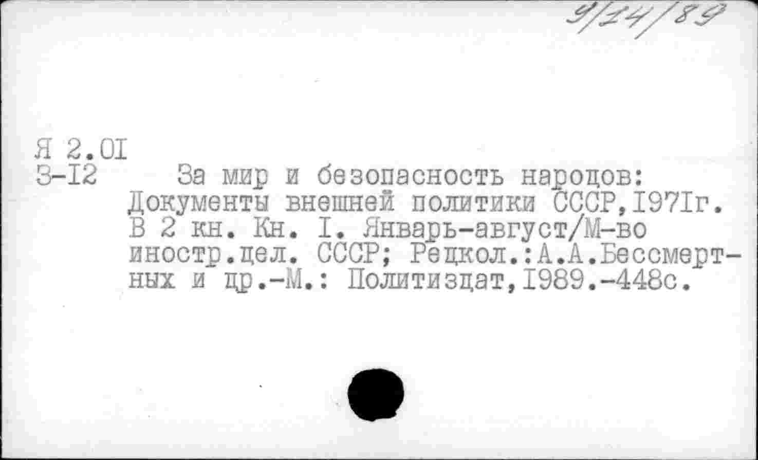 ﻿Я 2.01
3-12 За мир и безопасность народов: Документы внешней политики СССР,1971г. В 2 кн. Кн. I. Январь-август/М-во иностр.цел. СССР; Рецкол.:А.А.Бессмертных и цр.-М.: Политиздат,1989.-448с.